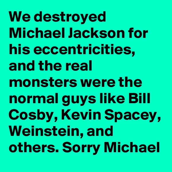 We destroyed Michael Jackson for his eccentricities, and the real monsters were the normal guys like Bill Cosby, Kevin Spacey, Weinstein, and others. Sorry Michael
