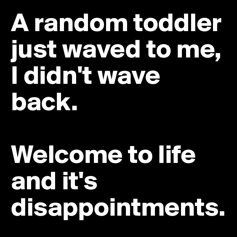 A random toddler just waved to me, I didn't wave back. 

Welcome to life and it's disappointments. 