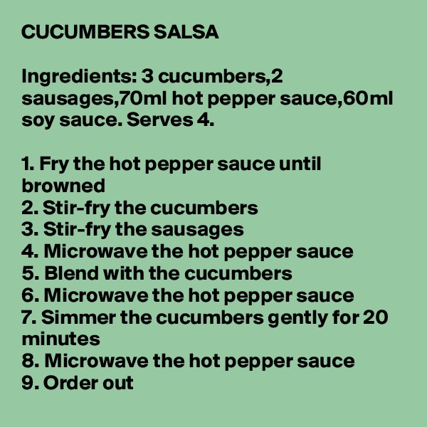 CUCUMBERS SALSA

Ingredients: 3 cucumbers,2 sausages,70ml hot pepper sauce,60ml soy sauce. Serves 4.

1. Fry the hot pepper sauce until browned
2. Stir-fry the cucumbers
3. Stir-fry the sausages
4. Microwave the hot pepper sauce
5. Blend with the cucumbers
6. Microwave the hot pepper sauce
7. Simmer the cucumbers gently for 20 minutes
8. Microwave the hot pepper sauce
9. Order out