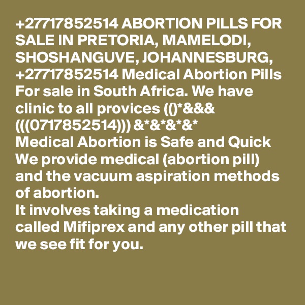 +27717852514 ABORTION PILLS FOR SALE IN PRETORIA, MAMELODI, SHOSHANGUVE, JOHANNESBURG, +27717852514 Medical Abortion Pills For sale in South Africa. We have clinic to all provices (()*&&& (((0717852514))) &*&*&*&*
Medical Abortion is Safe and Quick We provide medical (abortion pill) and the vacuum aspiration methods of abortion.
It involves taking a medication called Mifiprex and any other pill that we see fit for you. 
