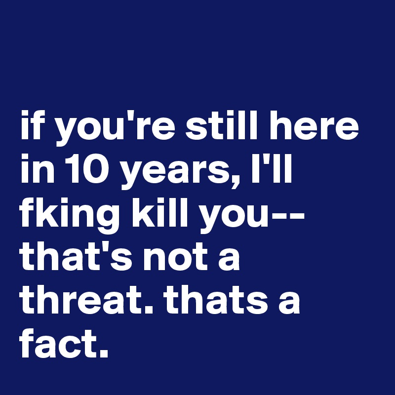 

if you're still here in 10 years, I'll fking kill you--that's not a threat. thats a fact.