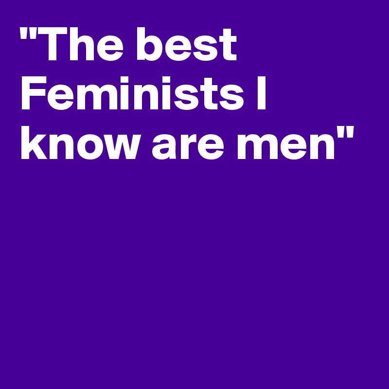 "The best Feminists I know are men"



