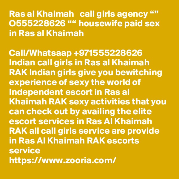 Ras al Khaimah   call girls agency “” O555228626 ““ housewife paid sex in Ras al Khaimah

Call/Whatsaap +971555228626 Indian call girls in Ras al Khaimah RAK Indian girls give you bewitching experience of sexy the world of Independent escort in Ras al Khaimah RAK sexy activities that you can check out by availing the elite escort services in Ras Al Khaimah RAK all call girls service are provide in Ras Al Khaimah RAK escorts service 
https://www.zooria.com/