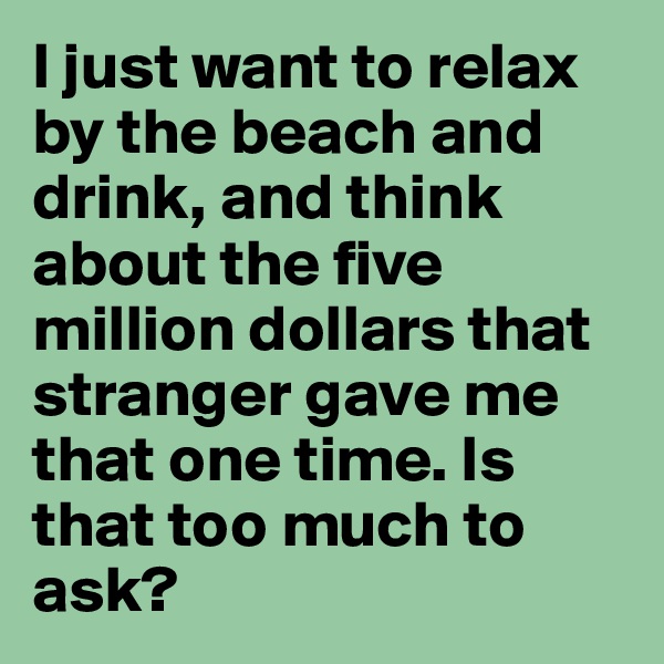 I just want to relax by the beach and drink, and think about the five million dollars that stranger gave me that one time. Is that too much to ask?