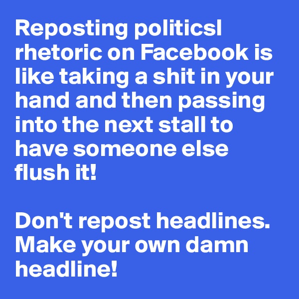 Reposting politicsl rhetoric on Facebook is like taking a shit in your hand and then passing into the next stall to have someone else flush it!

Don't repost headlines. Make your own damn headline!