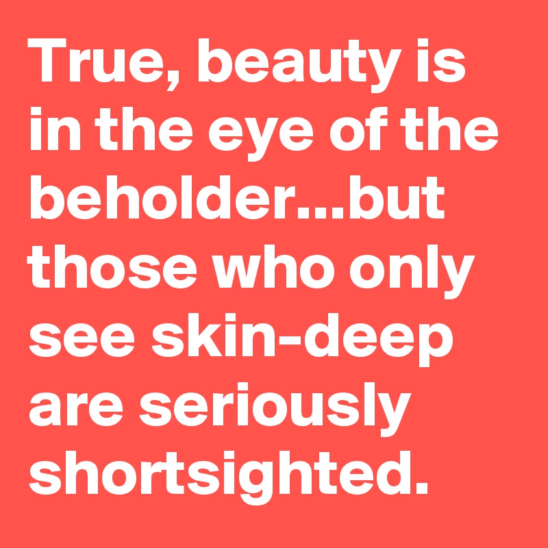 True, beauty is in the eye of the beholder...but those who only see skin-deep are seriously shortsighted.