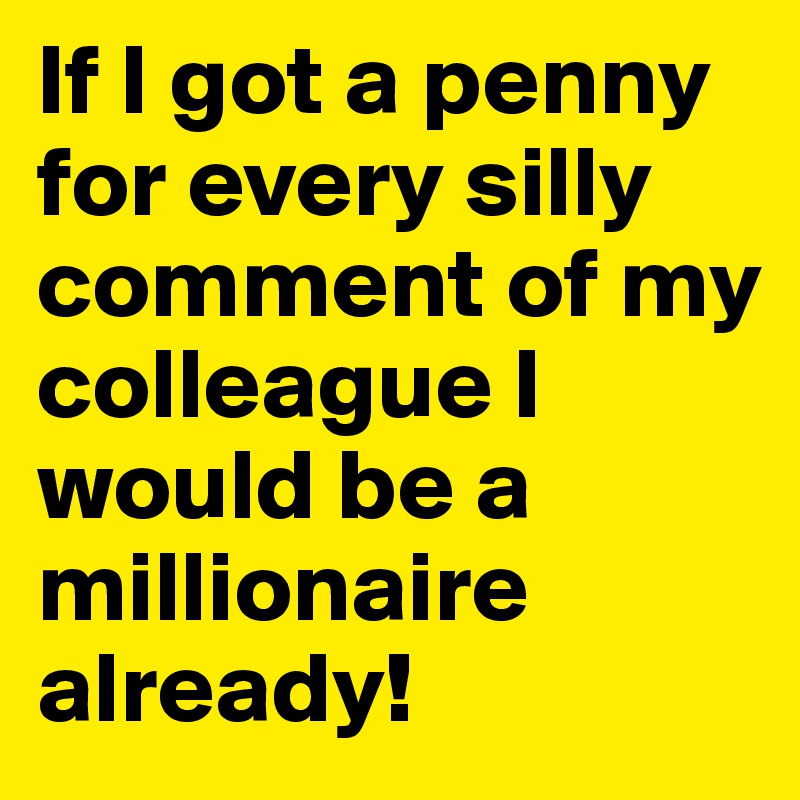 If I got a penny for every silly comment of my colleague I would be a millionaire already!