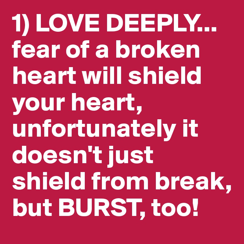 1) LOVE DEEPLY... fear of a broken heart will shield your heart, unfortunately it doesn't just shield from break, but BURST, too!