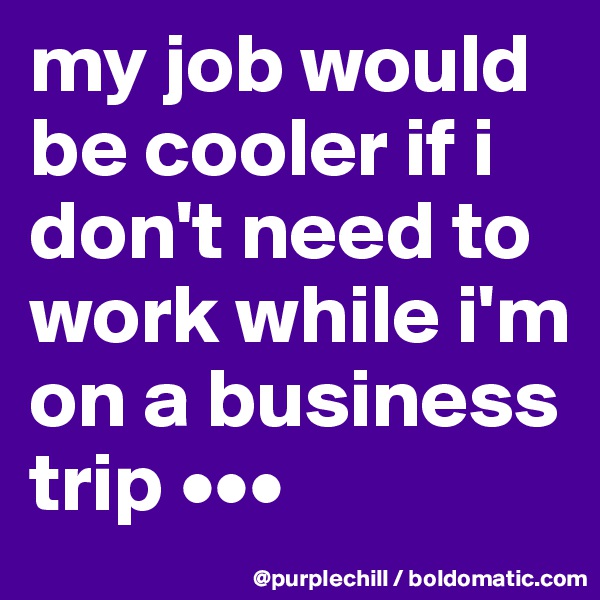 my job would be cooler if i don't need to work while i'm on a business trip •••