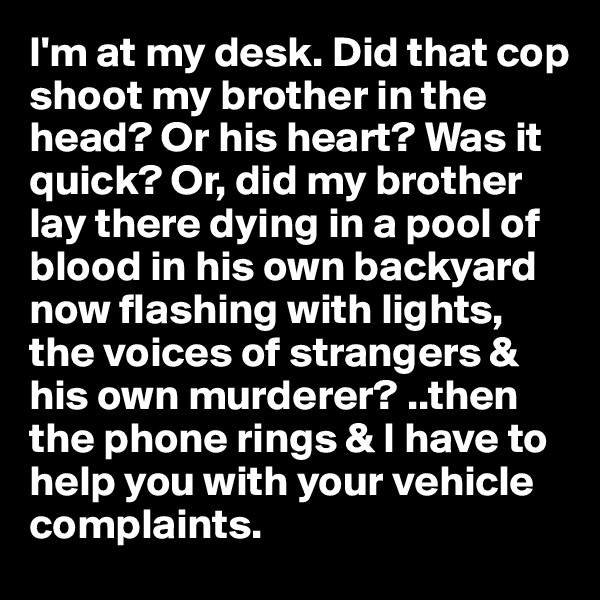 I'm at my desk. Did that cop shoot my brother in the head? Or his heart? Was it quick? Or, did my brother lay there dying in a pool of blood in his own backyard now flashing with lights, the voices of strangers & his own murderer? ..then the phone rings & I have to help you with your vehicle complaints.