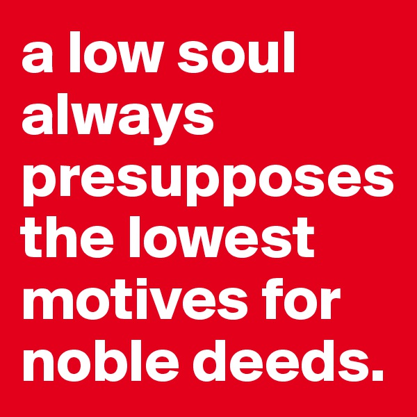 a low soul always presupposes the lowest motives for noble deeds. 
