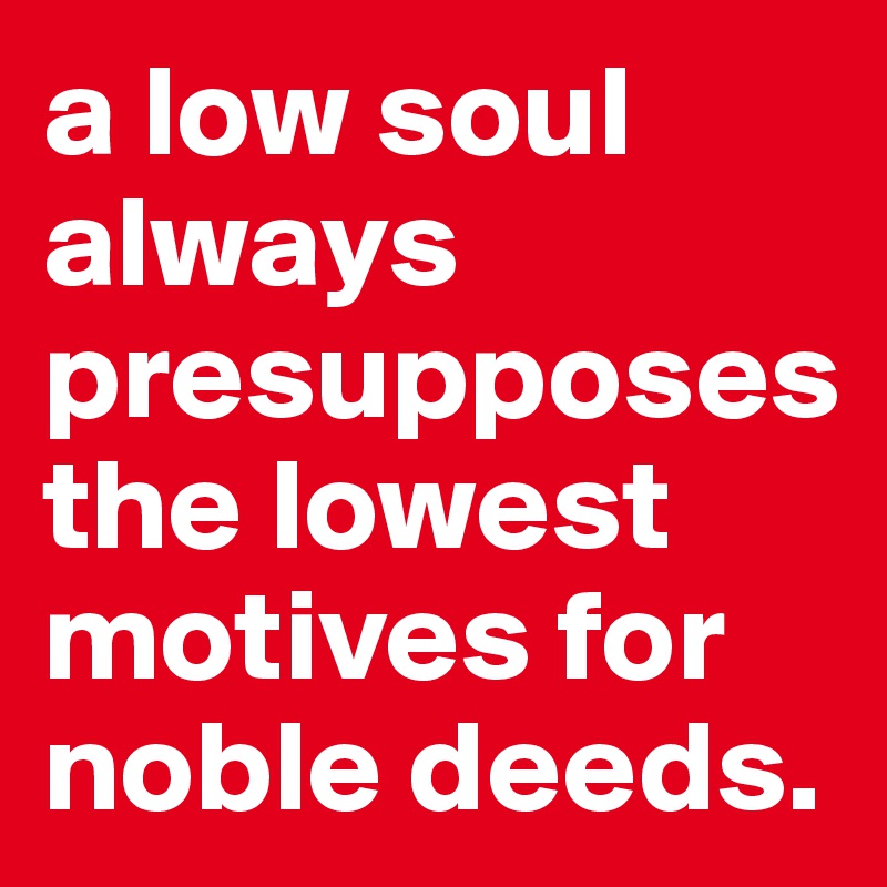 a low soul always presupposes the lowest motives for noble deeds. 