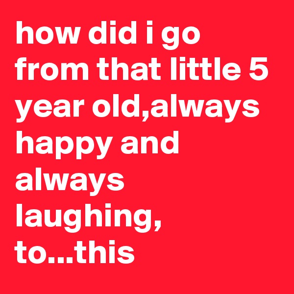 how did i go from that little 5 year old,always happy and always laughing, to...this