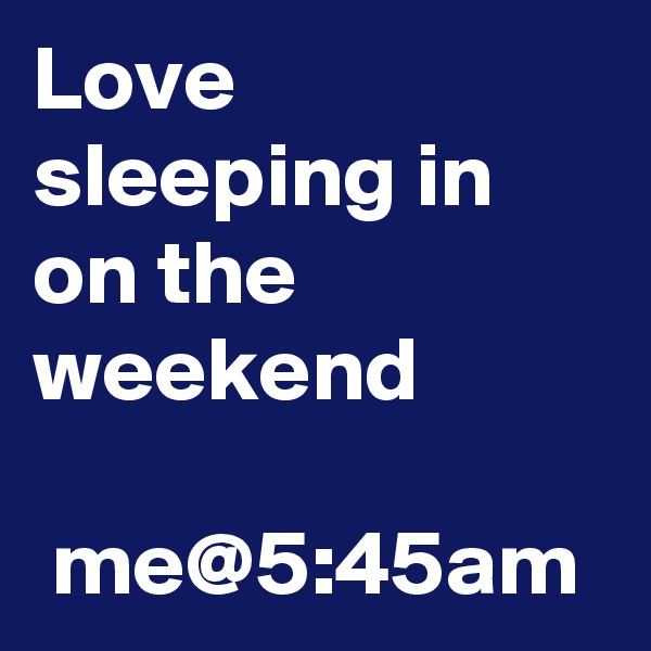 Love sleeping in on the weekend

 me@5:45am