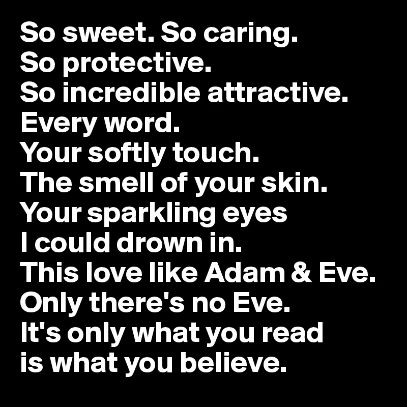 So sweet. So caring. 
So protective. 
So incredible attractive.
Every word. 
Your softly touch. 
The smell of your skin. Your sparkling eyes 
I could drown in. 
This love like Adam & Eve. Only there's no Eve. 
It's only what you read 
is what you believe.