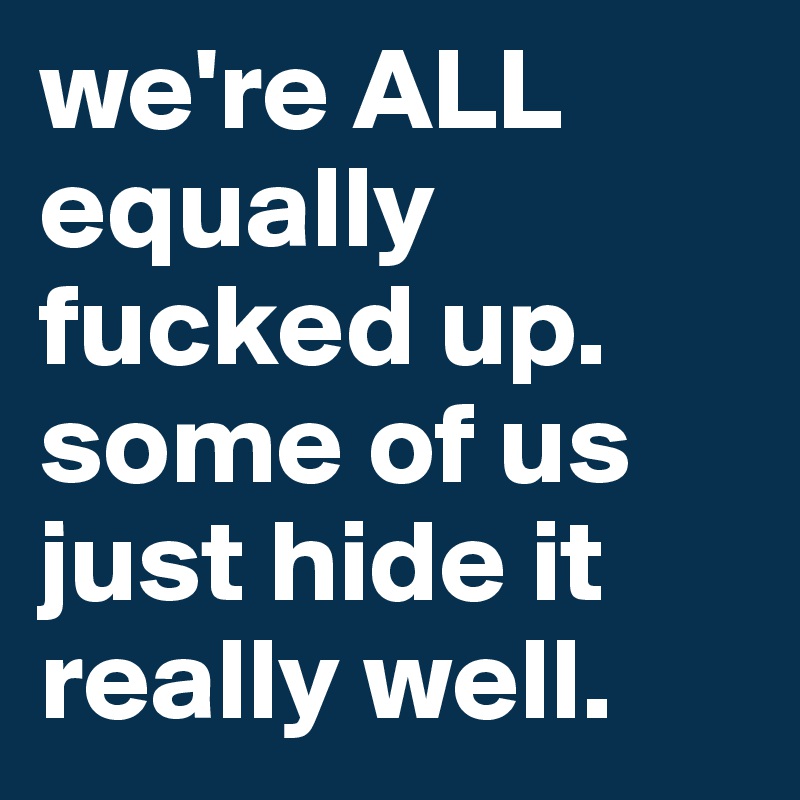 we're ALL equally fucked up. some of us just hide it really well.