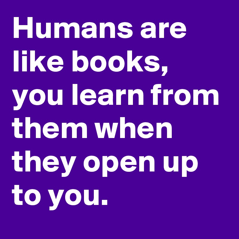 Humans are like books, you learn from them when they open up to you.