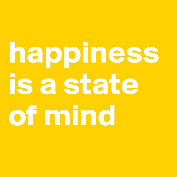 
happiness is a state 
of mind
