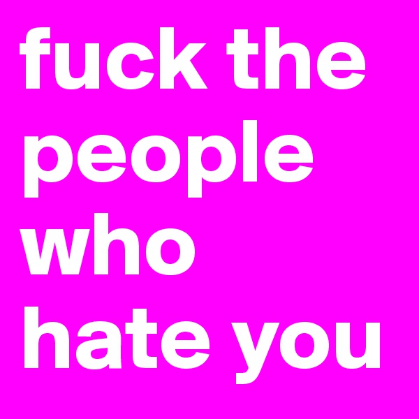fuck the people who hate you