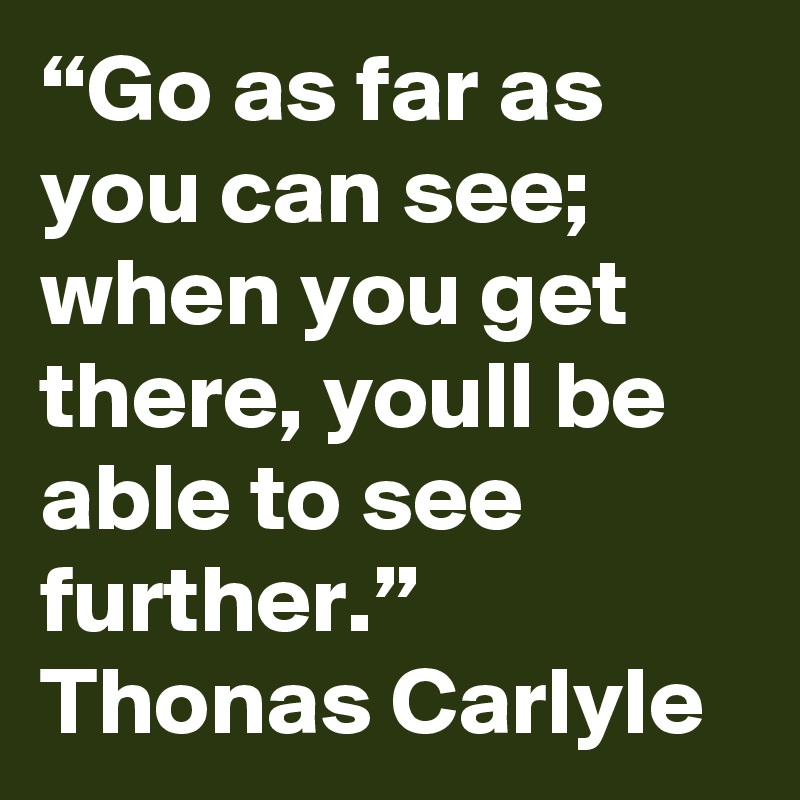 “Go as far as you can see; when you get there, youll be able to see further.”
Thonas Carlyle