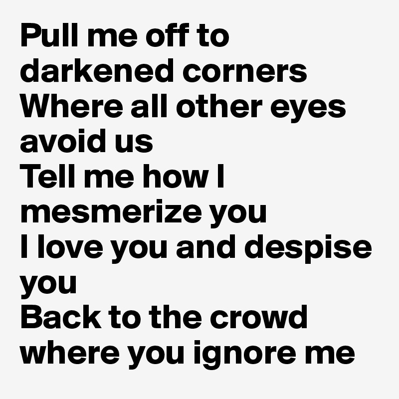 Pull me off to darkened corners
Where all other eyes avoid us
Tell me how I mesmerize you
I love you and despise you
Back to the crowd where you ignore me