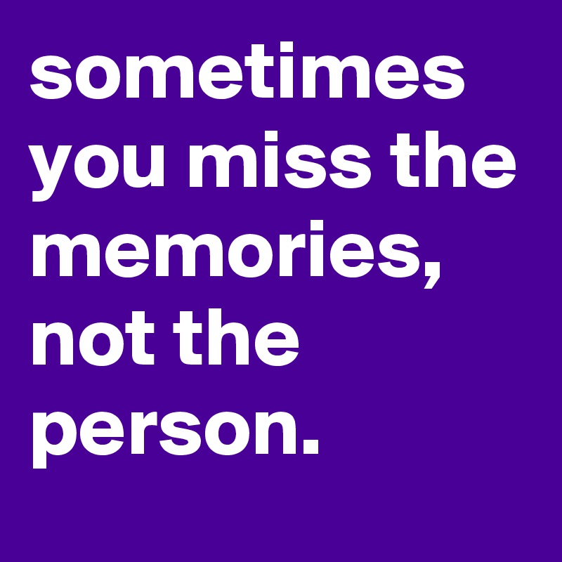 sometimes you miss the memories, not the person.