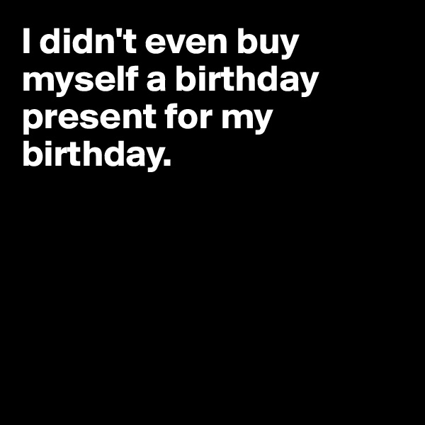 I didn't even buy myself a birthday present for my birthday.





