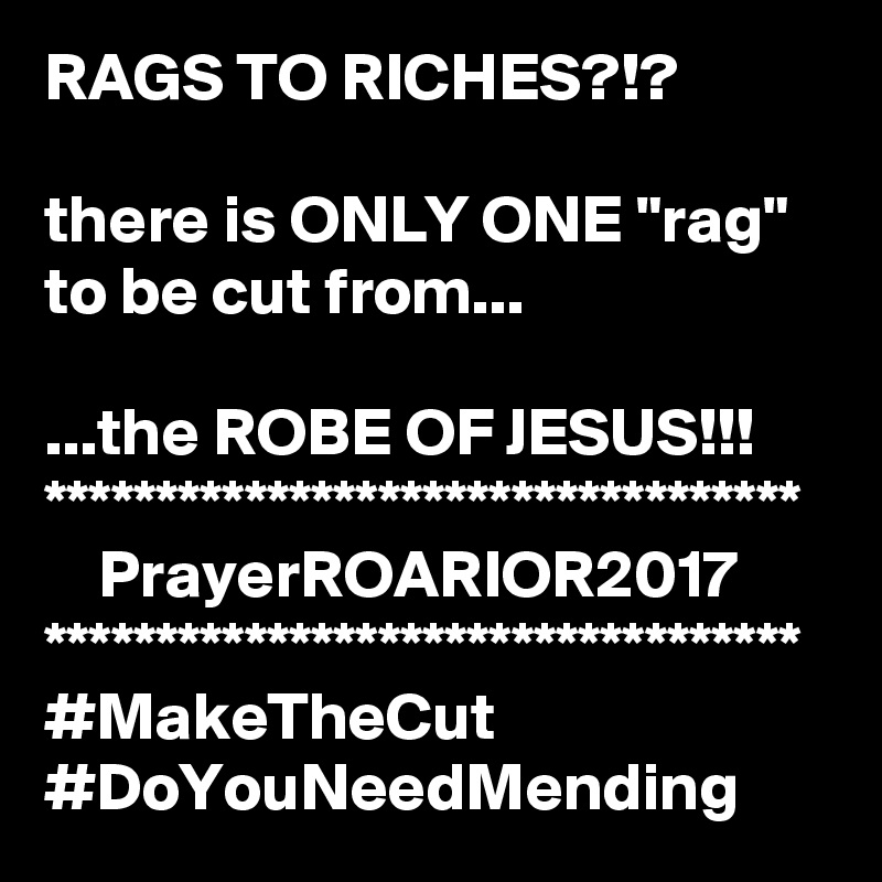 RAGS TO RICHES?!?

there is ONLY ONE "rag" to be cut from...

...the ROBE OF JESUS!!!
**********************************
    PrayerROARIOR2017
**********************************
#MakeTheCut
#DoYouNeedMending