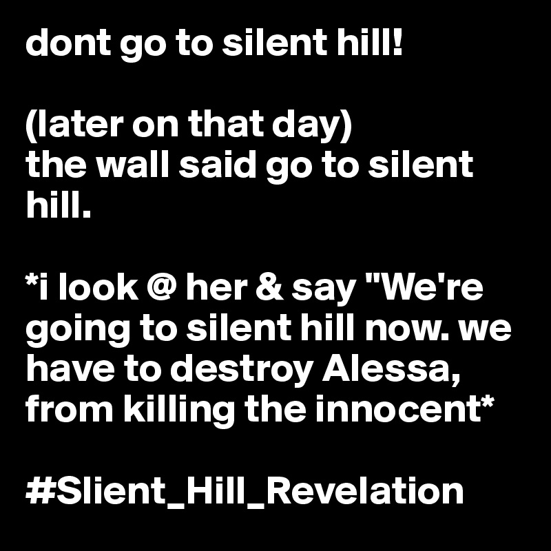 dont go to silent hill! 

(later on that day) 
the wall said go to silent hill.

*i look @ her & say "We're going to silent hill now. we have to destroy Alessa, from killing the innocent* 

#Slient_Hill_Revelation