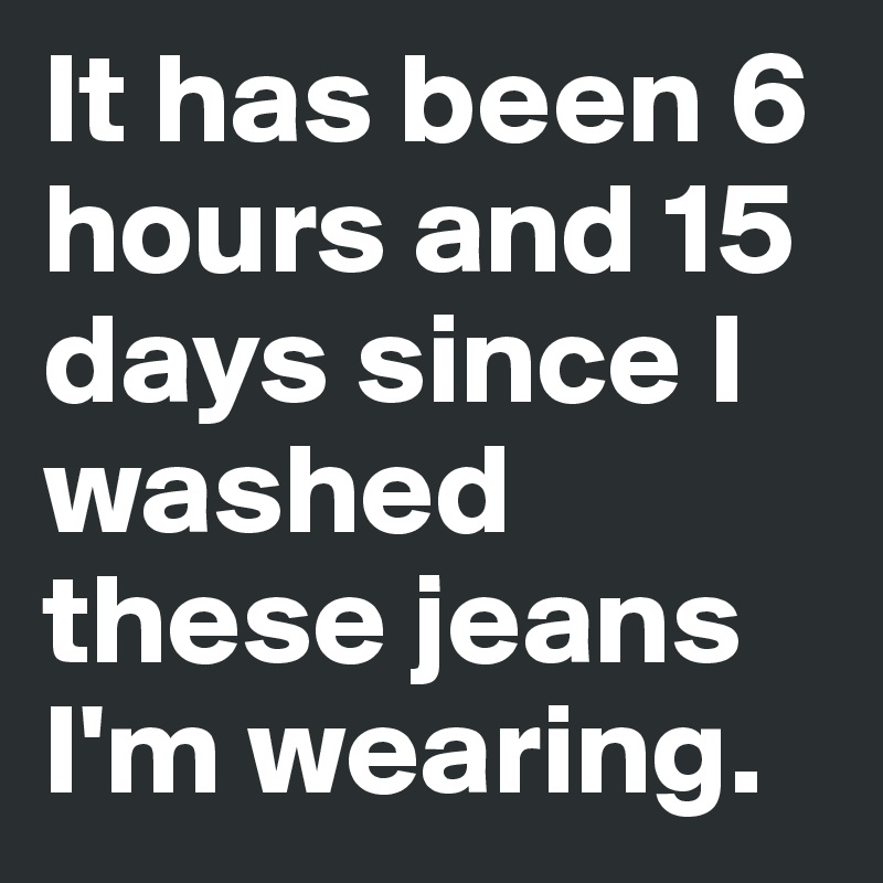 It has been 6 hours and 15 days since I washed these jeans I'm wearing.