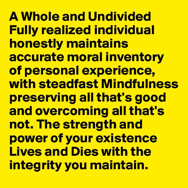 A Whole and Undivided Fully realized individual honestly maintains accurate moral inventory of personal experience, with steadfast Mindfulness preserving all that's good and overcoming all that's not. The strength and power of your existence Lives and Dies with the integrity you maintain.