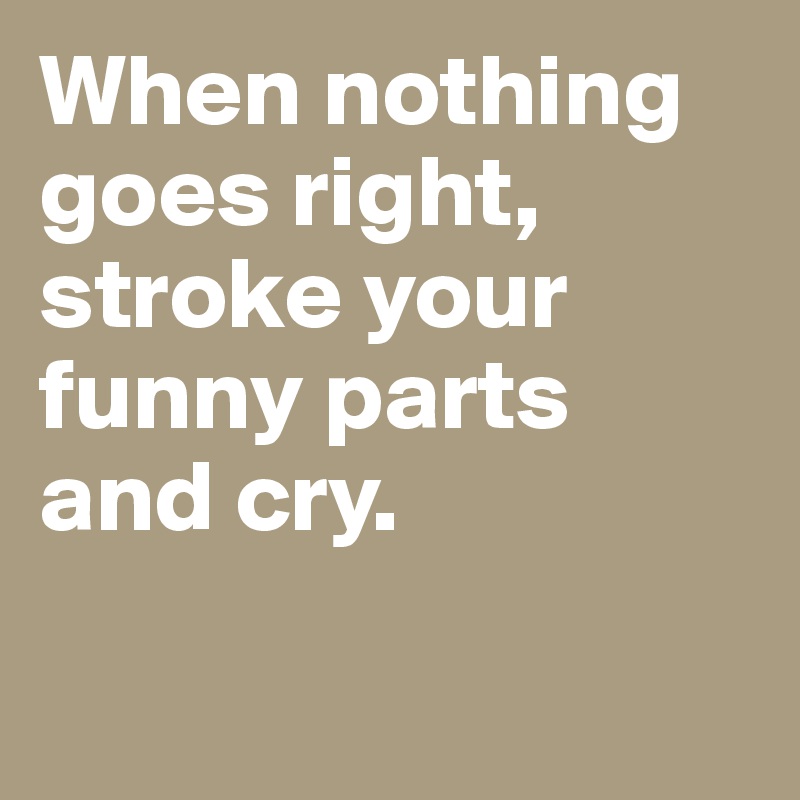 When nothing goes right, stroke your funny parts and cry.

