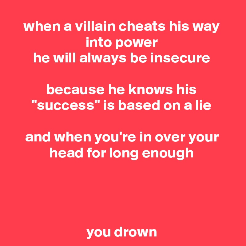 when a villain cheats his way into power
he will always be insecure

because he knows his "success" is based on a lie

and when you're in over your head for long enough




you drown