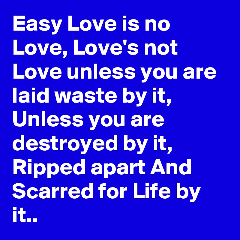 Easy Love is no Love, Love's not Love unless you are laid waste by it, Unless you are destroyed by it, Ripped apart And Scarred for Life by it..