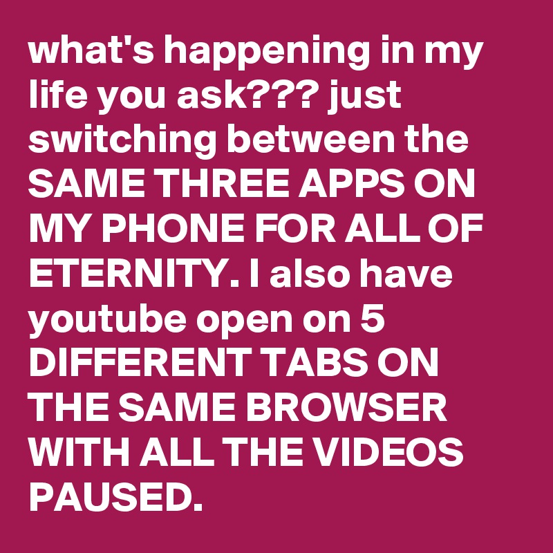 what's happening in my life you ask??? just switching between the SAME THREE APPS ON MY PHONE FOR ALL OF ETERNITY. I also have youtube open on 5 DIFFERENT TABS ON THE SAME BROWSER WITH ALL THE VIDEOS  PAUSED.
