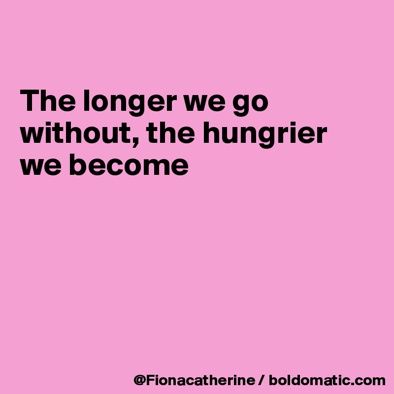 

The longer we go without, the hungrier 
we become





