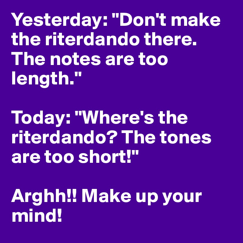Yesterday: "Don't make the riterdando there. The notes are too length."

Today: "Where's the riterdando? The tones are too short!"

Arghh!! Make up your mind!