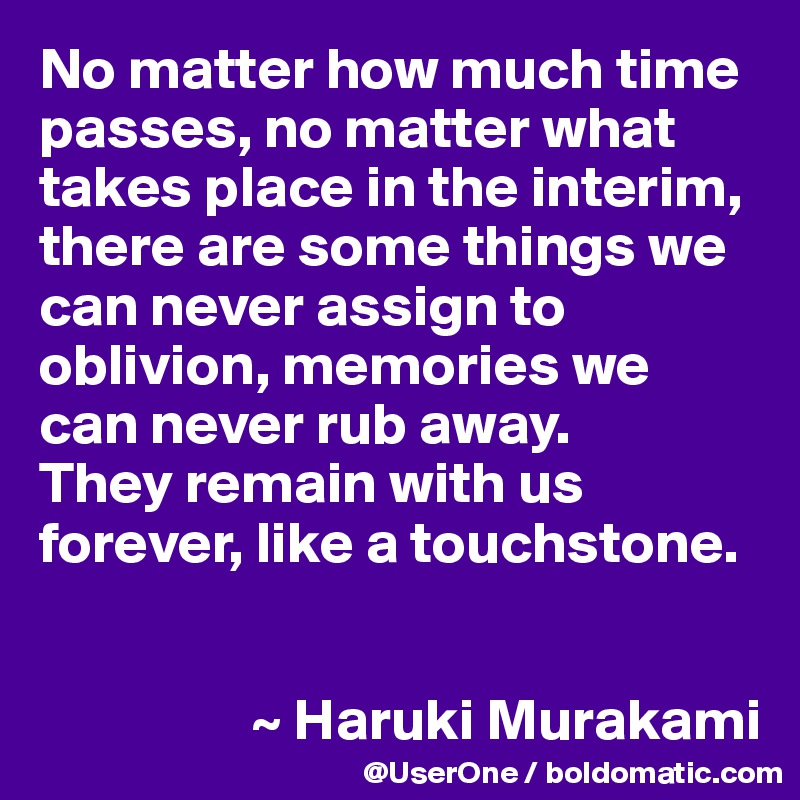 No matter how much time passes, no matter what takes place in the interim, there are some things we can never assign to oblivion, memories we can never rub away.
They remain with us forever, like a touchstone.


                  ~ Haruki Murakami