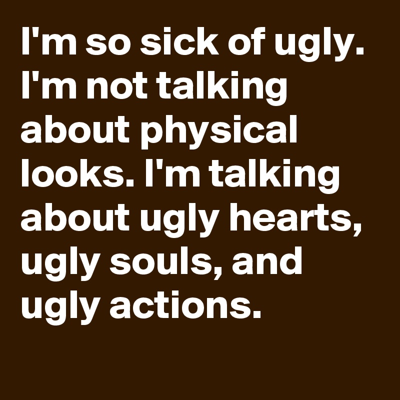 I'm so sick of ugly. I'm not talking about physical looks. I'm talking about ugly hearts, ugly souls, and ugly actions. 