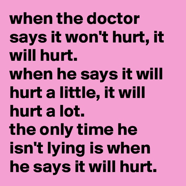 when the doctor says it won't hurt, it will hurt. 
when he says it will hurt a little, it will hurt a lot. 
the only time he isn't lying is when he says it will hurt.