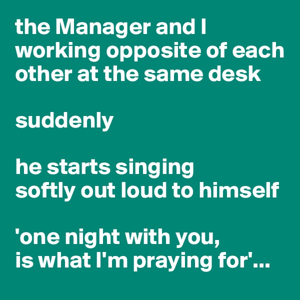 the Manager and I 
working opposite of each other at the same desk

suddenly

he starts singing 
softly out loud to himself

'one night with you,
is what I'm praying for'...