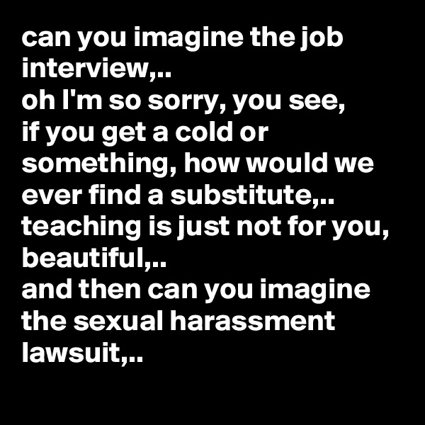 can you imagine the job interview,..
oh I'm so sorry, you see, 
if you get a cold or something, how would we ever find a substitute,.. teaching is just not for you, beautiful,..
and then can you imagine the sexual harassment lawsuit,..

