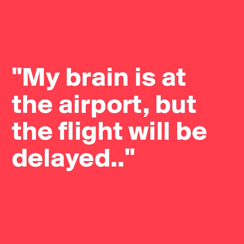 

"My brain is at the airport, but the flight will be delayed.."

