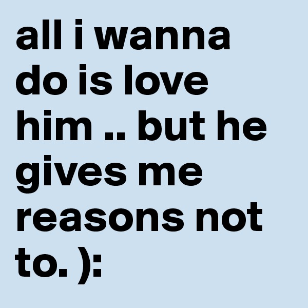 all i wanna do is love him .. but he gives me reasons not to. ):