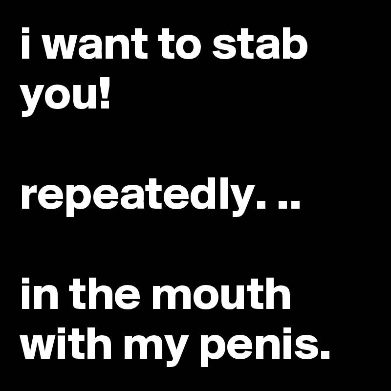 i want to stab you!

repeatedly. ..

in the mouth with my penis.