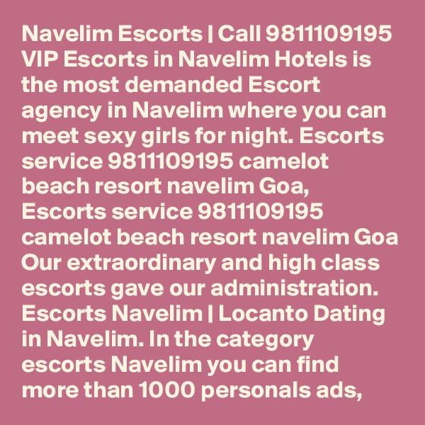 Navelim Escorts | Call 9811109195 VIP Escorts in Navelim Hotels is the most demanded Escort agency in Navelim where you can meet sexy girls for night. Escorts service 9811109195 camelot beach resort navelim Goa, Escorts service 9811109195 camelot beach resort navelim Goa Our extraordinary and high class escorts gave our administration. Escorts Navelim | Locanto Dating in Navelim. In the category escorts Navelim you can find more than 1000 personals ads, 