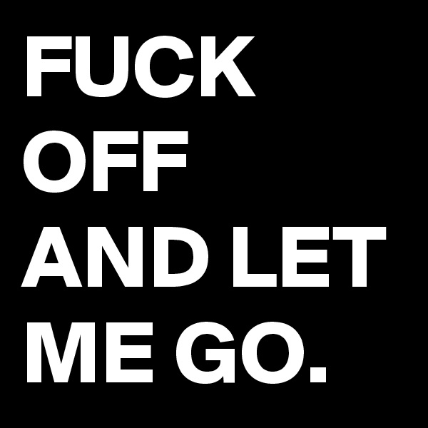 FUCK OFF AND LET ME GO. 