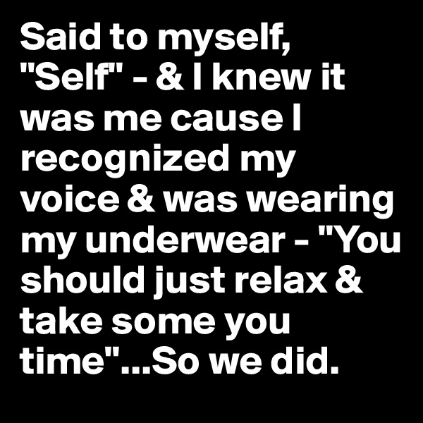 Said to myself, "Self" - & I knew it was me cause I recognized my voice & was wearing my underwear - "You should just relax & take some you time"...So we did.