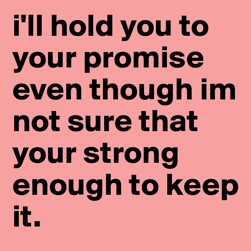 i'll hold you to your promise even though im not sure that your strong enough to keep it.