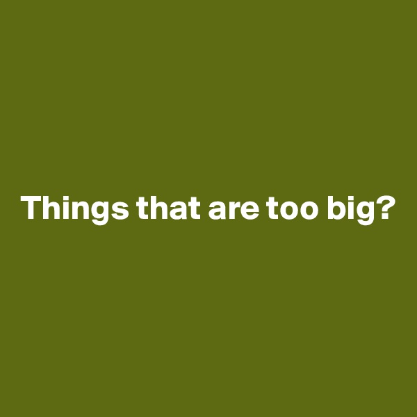 




Things that are too big?



